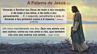 Um novo mandamento vos dou: Que vos ameis uns
aos outros; como eu vos amei a vós, que também
vós uns aos outros vos ameis.. (João 13:34)
"Amarás o Senhor teu Deus de todo o teu coração,
e de toda a tua alma, e de todo o teu
pensamento. ... E o segundo, semelhante a este, é:
Amarás o teu próximo como a ti mesmo." (Mateus
22:36-40)
A Palavra de Jesus 2/2
 