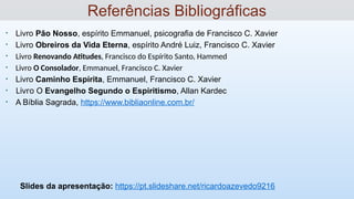 • Livro Pão Nosso, espírito Emmanuel, psicografia de Francisco C. Xavier
• Livro Obreiros da Vida Eterna, espírito André Luiz, Francisco C. Xavier
• Livro Renovando Atitudes, Francisco do Espírito Santo, Hammed
• Livro O Consolador, Emmanuel, Francisco C. Xavier
• Livro Caminho Espírita, Emmanuel, Francisco C. Xavier
• Livro O Evangelho Segundo o Espiritismo, Allan Kardec
• A Bíblia Sagrada, https://www.bibliaonline.com.br/
Slides da apresentação: https://pt.slideshare.net/ricardoazevedo9216
Referências Bibliográficas
 