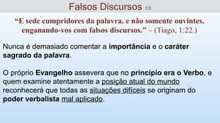 Nunca é demasiado comentar a importância e o caráter
sagrado da palavra.
O próprio Evangelho assevera que no princípio era o Verbo, e
quem examine atentamente a posição atual do mundo
reconhecerá que todas as situações difíceis se originam do
poder verbalista mal aplicado.
Falsos Discursos 1/3
“E sede cumpridores da palavra, e não somente ouvintes,
enganando-vos com falsos discursos.” – (Tiago, 1:22.)
 