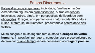 Falsos discursos enganaram indivíduos, famílias e nações.
Acreditaram alguns em promessas vãs, outros em teorias
falaciosas, outros, ainda, em perspectivas de liberdade sem
obrigações. E raças, agrupamentos e criaturas, identificando a
ilusão, atritam-se, mutuamente, procurando a paternidade das
culpas.
Muito sangue e muita lágrima tem custado a criação do verbo
humano. Impossível, por agora, computar esse preço doloroso ou
determinar quanto tempo se fará necessário ao resgate preciso.
Falsos Discursos 2/3
 