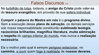 No turbilhão de lutas, todavia, o amigo do Cristo pode valer-se
do tesouro evangélico, em proveito de sua esfera individual.
Cumprir a palavra do Mestre em nós é o programa divino.
Sem a execução desse plano de salvação, os demais serviços
sob nossa responsabilidade constituirão sublimada teologia,
raciocínios brilhantes, magnífica literatura, muita admiração
e respeito do campo inferior do mundo, mas nunca a realização
necessária.
Eis o motivo pelo qual é sempre perigoso estacionar, no
caminho, a ouvir quem foge à realidade de nossos deveres.
Falsos Discursos 3/3
 