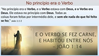 “No princípio era o Verbo, e o Verbo estava com Deus, e o Verbo era
Deus. Ele estava no princípio com Deus. Todas as
coisas foram feitas por intermédio dele, e sem ele nada do que foi feito
se fez.” João 1:1-3
No princípio era o Verbo
 