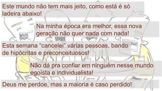 9
Este mundo não tem mais jeito, como está é só
ladeira abaixo!
Na minha época era melhor, essa nova
geração não quer nada com nada!
Esta semana “cancelei” várias pessoas, bando
de hipócritas e preconceituosos!
Não dá pra confiar em ninguém nesse mundo
egoísta e individualista!
Deus me perdoe, mas a maioria é caso perdido!
 