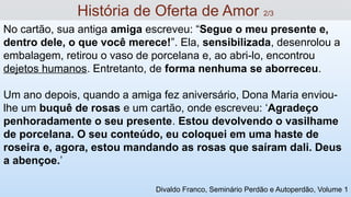 No cartão, sua antiga amiga escreveu: “Segue o meu presente e,
dentro dele, o que você merece!”. Ela, sensibilizada, desenrolou a
embalagem, retirou o vaso de porcelana e, ao abri-lo, encontrou
dejetos humanos. Entretanto, de forma nenhuma se aborreceu.
Um ano depois, quando a amiga fez aniversário, Dona Maria enviou-
lhe um buquê de rosas e um cartão, onde escreveu: ‘Agradeço
penhoradamente o seu presente. Estou devolvendo o vasilhame
de porcelana. O seu conteúdo, eu coloquei em uma haste de
roseira e, agora, estou mandando as rosas que saíram dali. Deus
a abençoe.’
História de Oferta de Amor 2/3
Divaldo Franco, Seminário Perdão e Autoperdão, Volume 1
 
