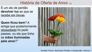 É um ato de perdão
devolver luz ao que se
recebe em trevas.
Quem ficou bem? A
amiga que posteriormente
obssediada foi pedir
passes, ou ela que tinha
as mãos iluminadas
pelo amor?”
História de Oferta de Amor 3/3
Divaldo Franco, Seminário Perdão e Autoperdão, Volume 1
 