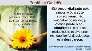 Não sendo vitalizado pelo
rancor, o ódio auto
consome-se, não
encontrando revide, a
ofensa perde o seu
significado, e não se
retribuindo o equivalente
mal que lhe foi direcionado,
este desaparece.
Livro Psicologia da Gratidão, Joanna de Angelis,
Divaldo P. Franco
Perdão e Gratidão
 