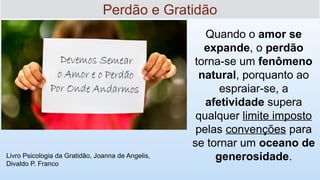 Livro Psicologia da Gratidão, Joanna de Angelis,
Divaldo P. Franco
Quando o amor se
expande, o perdão
torna-se um fenômeno
natural, porquanto ao
espraiar-se, a
afetividade supera
qualquer limite imposto
pelas convenções para
se tornar um oceano de
generosidade.
Perdão e Gratidão
 