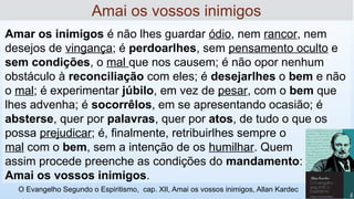 Amar os inimigos é não lhes guardar ódio, nem rancor, nem
desejos de vingança; é perdoar­
lhes, sem pensamento oculto e
sem condições, o mal que nos causem; é não opor nenhum
obstáculo à reconciliação com eles; é desejar­
lhes o bem e não
o mal; é experimentar júbilo, em vez de pesar, com o bem que
lhes advenha; é socorrê­
los, em se apresentando ocasião; é
abster­
se, quer por palavras, quer por atos, de tudo o que os
possa prejudicar; é, finalmente, retribuir­
lhes sempre o
mal com o bem, sem a intenção de os humilhar. Quem
assim procede preenche as condições do mandamento:
Amai os vossos inimigos.
Amai os vossos inimigos
O Evangelho Segundo o Espiritismo, cap. XII, Amai os vossos inimigos, Allan Kardec
 