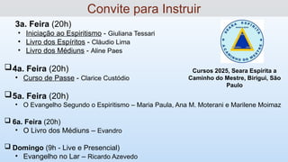 3a. Feira (20h)
• Iniciação ao Espiritismo - Giuliana Tessari
• Livro dos Espíritos - Cláudio Lima
• Livro dos Médiuns - Aline Paes
4a. Feira (20h)
• Curso de Passe - Clarice Custódio
5a. Feira (20h)
• O Evangelho Segundo o Espiritismo – Maria Paula, Ana M. Moterani e Marilene Moimaz
 6a. Feira (20h)
• O Livro dos Médiuns – Evandro
 Domingo (9h - Live e Presencial)
• Evangelho no Lar – Ricardo Azevedo
Convite para Instruir
Cursos 2025, Seara Espírita a
Caminho do Mestre, Birigui, São
Paulo
 