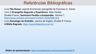 • Livro Pão Nosso, espírito Emmanuel, psicografia de Francisco C. Xavier
• Livro O Evangelho Segundo o Espiritismo, Allan Kardec
• Divaldo Franco, Seminário Perdão e Autoperdão, Volume 1,
https://www.youtube.com/watch?v=MLFv-5qSqiQ&t=54s
• Livro Psicologia da Gratidão, Joanna de Angelis, Divaldo P. Franco
• A Bíblia Sagrada, https://www.bibliaonline.com.br/
Slides da apresentação: https://pt.slideshare.net/ricardoazevedo9216
Referências Bibliográficas
 