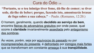 O homem, geralmente, quando decidido ao serviço do bem,
encontra fileiras de adversários gratuitos por onde passe, qual
ocorre à claridade invariavelmente assediada pelo antagonismo
das sombras.
Às vezes, porém, seja por equívocos do passado ou por
incompreensões do presente, é defrontado por inimigos mais fortes
que se transformam em constante ameaça à sua tranqüilidade.
Cura do Ódio 1/4
“Portanto, se o teu inimigo tiver fome, dá-lhe de comer; se tiver
sede, dá-lhe de beber; porque, fazendo isto, amontoarás brasas
de fogo sobre a sua cabeça.” – Paulo. (Romanos, 12:20.)
 