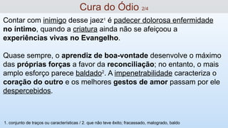Contar com inimigo desse jaez1
é padecer dolorosa enfermidade
no íntimo, quando a criatura ainda não se afeiçoou a
experiências vivas no Evangelho.
Quase sempre, o aprendiz de boa-vontade desenvolve o máximo
das próprias forças a favor da reconciliação; no entanto, o mais
amplo esforço parece baldado2
. A impenetrabilidade caracteriza o
coração do outro e os melhores gestos de amor passam por ele
despercebidos.
Cura do Ódio 2/4
1. conjunto de traços ou características / 2. que não teve êxito; fracassado, malogrado, baldo
 