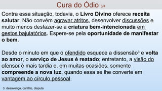 Contra essa situação, todavia, o Livro Divino oferece receita
salutar. Não convém agravar atritos, desenvolver discussões e
muito menos desfazer-se a criatura bem-intencionada em
gestos bajulatórios. Espere-se pela oportunidade de manifestar
o bem.
Desde o minuto em que o ofendido esquece a dissensão3
e volta
ao amor, o serviço de Jesus é reatado; entretanto, a visão do
ofensor é mais tardia e, em muitas ocasiões, somente
compreende a nova luz, quando essa se lhe converte em
vantagem ao círculo pessoal.
Cura do Ódio 3/4
3. desavença, conflito, disputa
 