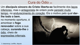 Um discípulo sincero do Cristo liberta-se facilmente dos laços
inferiores, mas o antagonista de ontem pode persistir muito
tempo, no endurecimento do coração. Eis o motivo pelo qual dar-
lhe todo o bem,
no momento oportuno, é
amontoar o fogo
renovador sobre a sua
cabeça, curando-lhe o
ódio, cheio de
expressões infernais.
Cura do Ódio 4/4
3. desavença, conflito, disputa
 