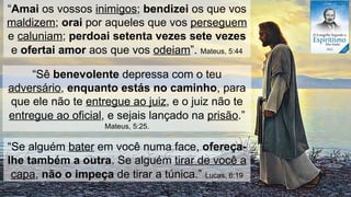 “Se alguém bater em você numa face, ofereça-
lhe também a outra. Se alguém tirar de você a
capa, não o impeça de tirar a túnica.” Lucas, 6:19
“Amai os vossos inimigos; bendizei os que vos
maldizem; orai por aqueles que vos perseguem
e caluniam; perdoai setenta vezes sete vezes
e ofertai amor aos que vos odeiam”. Mateus, 5:44
“Sê benevolente depressa com o teu
adversário, enquanto estás no caminho, para
que ele não te entregue ao juiz, e o juiz não te
entregue ao oficial, e sejais lançado na prisão.”
Mateus, 5:25.
 
