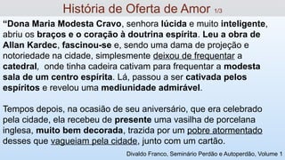 “Dona Maria Modesta Cravo, senhora lúcida e muito inteligente,
abriu os braços e o coração à doutrina espírita. Leu a obra de
Allan Kardec, fascinou-se e, sendo uma dama de projeção e
notoriedade na cidade, simplesmente deixou de frequentar a
catedral, onde tinha cadeira cativam para frequentar a modesta
sala de um centro espírita. Lá, passou a ser cativada pelos
espíritos e revelou uma mediunidade admirável.
Tempos depois, na ocasião de seu aniversário, que era celebrado
pela cidade, ela recebeu de presente uma vasilha de porcelana
inglesa, muito bem decorada, trazida por um pobre atormentado
desses que vagueiam pela cidade, junto com um cartão.
História de Oferta de Amor 1/3
Divaldo Franco, Seminário Perdão e Autoperdão, Volume 1
 
