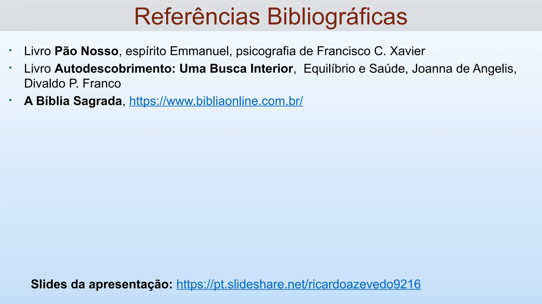 • Livro Pão Nosso, espírito Emmanuel, psicografia de Francisco C. Xavier
• Livro Autodescobrimento: Uma Busca Interior, Equilíbrio e Saúde, Joanna de Angelis,
Divaldo P. Franco
• A Bíblia Sagrada, https://www.bibliaonline.com.br/
Slides da apresentação: https://pt.slideshare.net/ricardoazevedo9216
Referências Bibliográficas
 