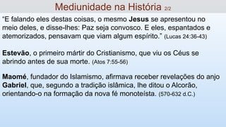 “E falando eles destas coisas, o mesmo Jesus se apresentou no
meio deles, e disse-lhes: Paz seja convosco. E eles, espantados e
atemorizados, pensavam que viam algum espírito.” (Lucas 24:36-43)
Estevão, o primeiro mártir do Cristianismo, que viu os Céus se
abrindo antes de sua morte. (Atos 7:55-56)
Maomé, fundador do Islamismo, afirmava receber revelações do anjo
Gabriel, que, segundo a tradição islâmica, lhe ditou o Alcorão,
orientando-o na formação da nova fé monoteísta. (570-632 d.C.)
Mediunidade na História 2/2
 