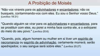 “Não vos virareis para os adivinhadores e encantadores; não os
busqueis, contaminando-vos com eles. Eu sou o Senhor vosso Deus.”
(Levítico 19:31)
"Quando alguém se virar para os adivinhadores e encantadores, para
se prostituir com eles, eu porei a minha face contra ele, e o extirparei
do meio do seu povo." (Levítico 20:6)
"Quando, pois, algum homem ou mulher em si tiver um espírito de
necromancia ou espírito de adivinhação, certamente morrerá; serão
apedrejados; o seu sangue será sobre eles." (Levítico 20:27)
A Proibição de Moisés
 