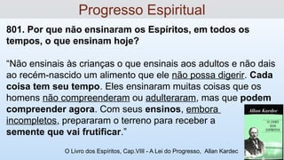 801. Por que não ensinaram os Espíritos, em todos os
tempos, o que ensinam hoje?
“Não ensinais às crianças o que ensinais aos adultos e não dais
ao recém-nascido um alimento que ele não possa digerir. Cada
coisa tem seu tempo. Eles ensinaram muitas coisas que os
homens não compreenderam ou adulteraram, mas que podem
compreender agora. Com seus ensinos, embora
incompletos, prepararam o terreno para receber a
semente que vai frutificar.”
O Livro dos Espíritos, Cap.VIII - A Lei do Progresso, Allan Kardec
Progresso Espiritual
 