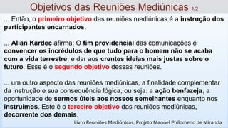 ... Então, o primeiro objetivo das reuniões mediúnicas é a instrução dos
participantes encarnados.
... Allan Kardec afirma: O fim providencial das comunicações é
convencer os incrédulos de que tudo para o homem não se acaba
com a vida terrestre, e dar aos crentes ideias mais justas sobre o
futuro. Esse é o segundo objetivo dessas reuniões.
... um outro aspecto das reuniões mediúnicas, a finalidade complementar
da instrução e sua consequência lógica, ou seja: a ação benfazeja, a
oportunidade de sermos úteis aos nossos semelhantes enquanto nos
instruímos. Este é o terceiro objetivo das reuniões mediúnicas,
decorrente dos demais.
Objetivos das Reuniões Mediúnicas 1/2
Livro Reuniões Mediúnicas, Projeto Manoel Philomeno de Miranda
 