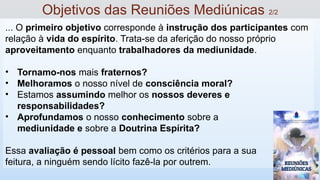 ... O primeiro objetivo corresponde à instrução dos participantes com
relação à vida do espírito. Trata-se da aferição do nosso próprio
aproveitamento enquanto trabalhadores da mediunidade.
• Tornamo-nos mais fraternos?
• Melhoramos o nosso nível de consciência moral?
• Estamos assumindo melhor os nossos deveres e
responsabilidades?
• Aprofundamos o nosso conhecimento sobre a
mediunidade e sobre a Doutrina Espírita?
Essa avaliação é pessoal bem como os critérios para a sua
feitura, a ninguém sendo lícito fazê-la por outrem.
Objetivos das Reuniões Mediúnicas 2/2
 