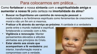 Como fortalecer a nossa sintonia com a espiritualidade amiga e
aumentar a nossa fé pela certeza na imortalidade da alma?
Para colocarmos em prática...
• Buscar no Espiritismo um caminho de renovação pessoal: a
mediunidade e os fenômenos espirituais como ferramentas de crescimento
moral e não um fim em si mesmos.
• Praticar a fé através do serviço ao próximo: A caridade é a verdadeira
ponte entre o mundo material e espiritual,
fortalecendo a conexão com o Alto.
• Vigilância e renovação: Manter
pensamentos elevados e atitudes
alinhadas aos princípios do Cristo.
• Estar atento aos sinais que
acompanham a fé verdadeira: paz
interior, transformação moral e
compromisso com a verdade.
 