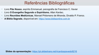 • Livro Pão Nosso, espírito Emmanuel, psicografia de Francisco C. Xavier
• Livro O Evangelho Segundo o Espiritismo, Allan Kardec.
• Livro Reuniões Mediúnicas, Manoel Philomeno de Miranda, Divaldo P. Franco.
• A Bíblia Sagrada, disponível em: https://www.bibliaonline.com.br
Slides da apresentação: https://pt.slideshare.net/ricardoazevedo9216
Referências Bibliográficas
 