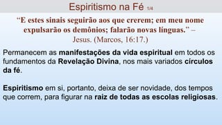 Permanecem as manifestações da vida espiritual em todos os
fundamentos da Revelação Divina, nos mais variados círculos
da fé.
Espiritismo em si, portanto, deixa de ser novidade, dos tempos
que correm, para figurar na raiz de todas as escolas religiosas.
Espiritismo na Fé 1/4
“E estes sinais seguirão aos que crerem; em meu nome
expulsarão os demônios; falarão novas línguas.” –
Jesus. (Marcos, 16:17.)
 