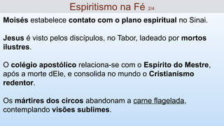 Moisés estabelece contato com o plano espiritual no Sinai.
Jesus é visto pelos discípulos, no Tabor, ladeado por mortos
ilustres.
O colégio apostólico relaciona-se com o Espírito do Mestre,
após a morte dEle, e consolida no mundo o Cristianismo
redentor.
Os mártires dos circos abandonam a carne flagelada,
contemplando visões sublimes.
Espiritismo na Fé 2/4
 