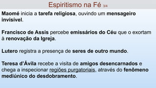 Maomé inicia a tarefa religiosa, ouvindo um mensageiro
invisível.
Francisco de Assis percebe emissários do Céu que o exortam
à renovação da Igreja.
Lutero registra a presença de seres de outro mundo.
Teresa d’Ávila recebe a visita de amigos desencarnados e
chega a inspecionar regiões purgatoriais, através do fenômeno
mediúnico do desdobramento.
Espiritismo na Fé 3/4
 