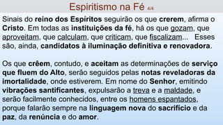 Sinais do reino dos Espíritos seguirão os que crerem, afirma o
Cristo. Em todas as instituições da fé, há os que gozam, que
aproveitam, que calculam, que criticam, que fiscalizam... Esses
são, ainda, candidatos à iluminação definitiva e renovadora.
Os que crêem, contudo, e aceitam as determinações de serviço
que fluem do Alto, serão seguidos pelas notas reveladoras da
imortalidade, onde estiverem. Em nome do Senhor, emitindo
vibrações santificantes, expulsarão a treva e a maldade, e
serão facilmente conhecidos, entre os homens espantados,
porque falarão sempre na linguagem nova do sacrifício e da
paz, da renúncia e do amor.
Espiritismo na Fé 4/4
 