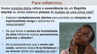 Nossa conduta diária reflete a consciência de um Espírito
imortal ou ainda estamos presos às ilusões de uma única vida?
Para refletirmos...
• Estamos verdadeiramente abertos para perceber as intuições da
espiritualidade amiga e aplicá-las em
nossa jornada?
• De que forma a certeza da imortalidade
da alma influencia nossos pensamentos,
palavras e atitudes?
• Se compreendemos que a morte não
existe, sentimos nossa fé se fortalecer e
se renovar diante dos desafios da vida?
 