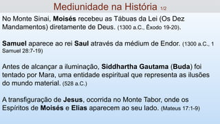 No Monte Sinai, Moisés recebeu as Tábuas da Lei (Os Dez
Mandamentos) diretamente de Deus. (1300 a.C., Êxodo 19-20).
Samuel aparece ao rei Saul através da médium de Endor. (1300 a.C., 1
Samuel 28:7-19)
Antes de alcançar a iluminação, Siddhartha Gautama (Buda) foi
tentado por Mara, uma entidade espiritual que representa as ilusões
do mundo material. (528 a.C.)
A transfiguração de Jesus, ocorrida no Monte Tabor, onde os
Espíritos de Moisés e Elias aparecem ao seu lado. (Mateus 17:1-9)
Mediunidade na História 1/2
 