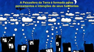 A Psicosfera da Terra é formada pelos
pensamentos e intenções de seus habitantes
 