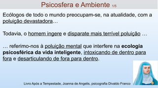 Ecólogos de todo o mundo preocupam-se, na atualidade, com a
poluição devastadora…
Todavia, o homem ingere e disparate mais terrível poluição …
… referimo-nos à poluição mental que interfere na ecologia
psicosférica da vida inteligente, intoxicando de dentro para
fora e desarticulando de fora para dentro.
Livro Após a Tempestade, Joanna de Angelis, psicografia Divaldo Franco
11
Psicosfera e Ambiente 1/5
 