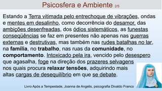 Estando a Terra vitimada pelo entrechoque de vibrações, ondas
e mentes em desalinho, como decorrência do desamor, das
ambições desenfreadas, dos ódios sistemáticos, as funestas
conseqüências se faz em presentes não apenas nas guerras
externas e destrutivas, mas também nas rudes batalhas no lar,
na família, no trabalho, nas ruas da comunidade, no
comportamento. Intoxicado pela ira, vencido pelo desespero
que agasalha, foge na direção dos prazeres selvagens
nos quais procura relaxar tensões, adquirindo mais
altas cargas de desequilíbrio em que se debate.
Livro Após a Tempestade, Joanna de Angelis, psicografia Divaldo Franco
12
Psicosfera e Ambiente 2/5
 