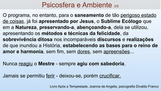 O programa, no entanto, para o saneamento de tão perigoso estado
de coisas, já foi apresentado por Jesus, o Sublime Ecólogo que
em a Natureza, preservando-a, abençoando-a, dela se utilizou,
apresentando os métodos e técnicas da felicidade, da
sobrevivência ditosa nos incomparáveis discursos e realizações
de que inundou a História, estabelecendo as bases para o reino de
amor e harmonia, sem fim, sem dores, sem apreensões...
Nunca reagiu o Mestre - sempre agiu com sabedoria.
Jamais se permitiu ferir - deixou-se, porém crucificar.
13
Psicosfera e Ambiente 3/5
Livro Após a Tempestade, Joanna de Angelis, psicografia Divaldo Franco
 