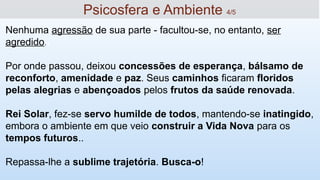 Nenhuma agressão de sua parte - facultou-se, no entanto, ser
agredido.
Por onde passou, deixou concessões de esperança, bálsamo de
reconforto, amenidade e paz. Seus caminhos ficaram floridos
pelas alegrias e abençoados pelos frutos da saúde renovada.
Rei Solar, fez-se servo humilde de todos, mantendo-se inatingido,
embora o ambiente em que veio construir a Vida Nova para os
tempos futuros..
Repassa-lhe a sublime trajetória. Busca-o!
14
Psicosfera e Ambiente 4/5
 