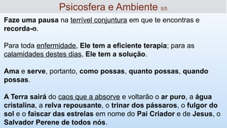 Faze uma pausa na terrível conjuntura em que te encontras e
recorda-o.
Para toda enfermidade, Ele tem a eficiente terapia; para as
calamidades destes dias, Ele tem a solução.
Ama e serve, portanto, como possas, quanto possas, quando
possas.
A Terra sairá do caos que a absorve e voltarão o ar puro, a água
cristalina, a relva repousante, o trinar dos pássaros, o fulgor do
sol e o faiscar das estrelas em nome do Pai Criador e de Jesus, o
Salvador Perene de todos nós.
15
Psicosfera e Ambiente 5/5
 