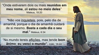 “Onde estiverem dois ou mais reunidos em
meu nome, ali estou no meio deles”
Mateus, 18:20
"Não vos inquieteis, pois, pelo dia de
amanhã, porque o dia de amanhã cuidará
de si mesmo. Basta a cada dia o seu
mal." Mateus, 6:34
“No mundo tereis aflições, mas tende bom
ânimo; eu venci o mundo". João, 16:33
 