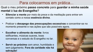 Qual o meu próximo passo concreto para guardar a minha saúde
mental à luz do Evangelho?
Para colocarmos em prática...
• Silenciar a mente por meio da prece e da meditação para entrar em
contato como a nossa essência divina.
• Praticar o desapego das preocupações excessivas e concentrar-se no
momento presente e nas ações que são possíveis agora.
• Escolher o alimento da mente: livros
edificantes, músicas suaves, boas
conversas e o estudo do Evangelho no lar.
• Servir ao próximo com amor, humildade e
sem julgamento. Fora da caridade não há
salvação!
 