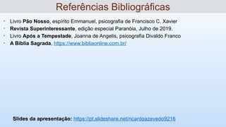 • Livro Pão Nosso, espírito Emmanuel, psicografia de Francisco C. Xavier
• Revista Superinteressante, edição especial Paranóia, Julho de 2019.
• Livro Após a Tempestade, Joanna de Angelis, psicografia Divaldo Franco
• A Bíblia Sagrada, https://www.bibliaonline.com.br/
Slides da apresentação: https://pt.slideshare.net/ricardoazevedo9216
Referências Bibliográficas
 