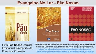 Livro Pão Nosso, espírito
Emmanuel, psicografia de
Francisco C. Xavier
Seara Espírita a Caminho do Mestre, Domingo às 9h da manhã
Rua Luiz Catharim, 629, Bairro São José, Birigui-SP (Presencial)
https://www.facebook.com/searaespiritaacaminhodomestre/
https://www.youtube.com/channel/UCiGuBtfdvPyz9fm_w9R5Xjg
Evangelho No Lar - Pão Nosso
 