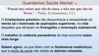 O Cristianismo primitivo não desconhecia a necessidade da
mente sã e iluminada de aspirações superiores, na vida
daqueles que abraçam no Evangelho a renovação substancial.
O trabalho de notáveis pensadores de hoje encontra raízes
mais longe.
Sabem agora, os que lidam com os fenômenos mediúnicos,
que a morte da carne não impõe as delícias celestiais.
Guardemos Saúde Mental 1/4
“Pensai nas coisas que são de cima, e não nas que são da
Terra.” – Paulo. (Colossenses, 3:2.)
 
