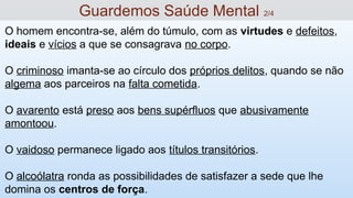 O homem encontra-se, além do túmulo, com as virtudes e defeitos,
ideais e vícios a que se consagrava no corpo.
O criminoso imanta-se ao círculo dos próprios delitos, quando se não
algema aos parceiros na falta cometida.
O avarento está preso aos bens supérfluos que abusivamente
amontoou.
O vaidoso permanece ligado aos títulos transitórios.
O alcoólatra ronda as possibilidades de satisfazer a sede que lhe
domina os centros de força.
Guardemos Saúde Mental 2/4
 