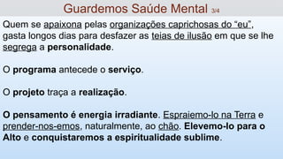 Quem se apaixona pelas organizações caprichosas do “eu”,
gasta longos dias para desfazer as teias de ilusão em que se lhe
segrega a personalidade.
O programa antecede o serviço.
O projeto traça a realização.
O pensamento é energia irradiante. Espraiemo-lo na Terra e
prender-nos-emos, naturalmente, ao chão. Elevemo-lo para o
Alto e conquistaremos a espiritualidade sublime.
Guardemos Saúde Mental 3/4
 