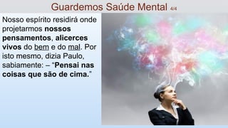 Nosso espírito residirá onde
projetarmos nossos
pensamentos, alicerces
vivos do bem e do mal. Por
isto mesmo, dizia Paulo,
sabiamente: – “Pensai nas
coisas que são de cima.”
Guardemos Saúde Mental 4/4
 