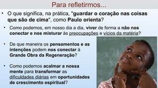 • O que significa, na prática, "guardar o coração nas coisas
que são de cima", como Paulo orienta?
Para refletirmos...
• Como podemos, em nosso dia a dia, viver de forma a não nos
conectar e nos misturar às preocupações e vícios da matéria?
• De que maneira os pensamentos e as
intenções podem nos conectar à
Grande Obra da Regeneração?
• Como podemos acalmar a nossa
mente para transformar as
dificuldades diárias em oportunidades
de crescimento espiritual?
 