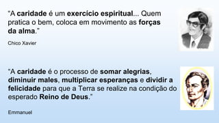 “A caridade é o processo de somar alegrias,
diminuir males, multiplicar esperanças e dividir a
felicidade para que a Terra se realize na condição do
esperado Reino de Deus.”
Emmanuel
“A caridade é um exercício espiritual... Quem
pratica o bem, coloca em movimento as forças
da alma.”
Chico Xavier
 